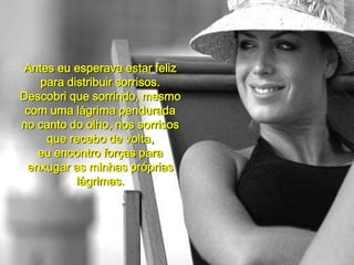 Antes eu esperava estar feliz para distribuir sorrisos.Descobri que sorrindo, mesmo com uma lágrima penduradano canto do olho, nos sorrisos que recebo de volta,eu encontro forças para enxugar as minhas próprias lágrimas.