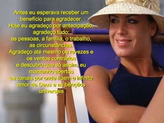 Antes eu esperava receber um benefício para agradecer.Hoje eu agradeço por antecipação, agradeço tudo:as pessoas, a família, o trabalho, as circunstâncias. Agradeço até mesmo os revezes e os ventos contráriose descubro que só assim, eu mantenho abertosos canais por onde fluem o infinitoamor de Deus e as bênçãos universais00 00 05