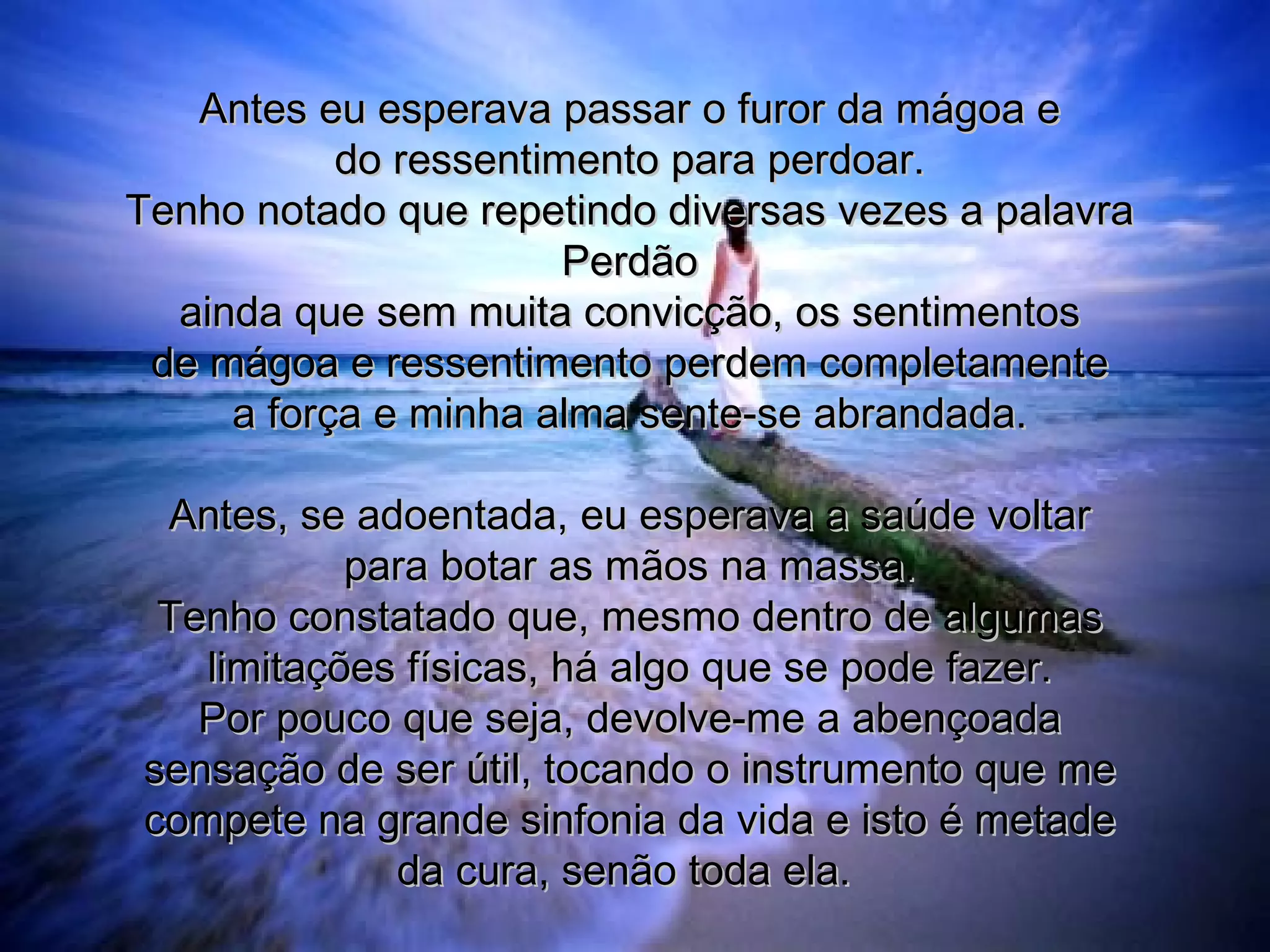 Antes eu esperava passar o furor da mágoa e do ressentimento para perdoar. Tenho notado que repetindo diversas vezes a palavra Perdão ainda que sem muita convicção, os sentimentos de mágoa e ressentimento perdem completamente a força e minha alma sente-se abrandada. Antes, se adoentada, eu esperava a saúde voltar para botar as mãos na massa. Tenho constatado que, mesmo dentro de algumas limitações físicas, há algo que se pode fazer. Por pouco que seja, devolve-me a abençoada sensação de ser útil, tocando o instrumento que me compete na grande sinfonia da vida e isto é metade da cura, senão toda ela.   
