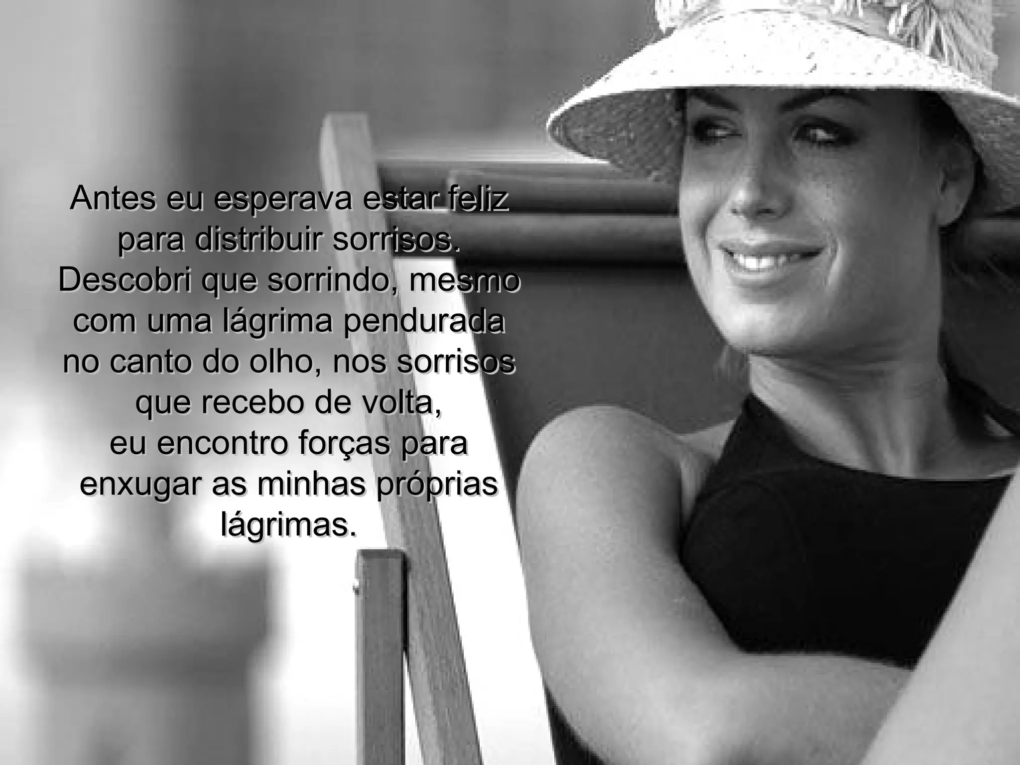 Antes eu esperava estar feliz para distribuir sorrisos. Descobri que sorrindo, mesmo com uma lágrima pendurada no canto do olho, nos sorrisos que recebo de volta, eu encontro forças para enxugar as minhas próprias lágrimas. 
