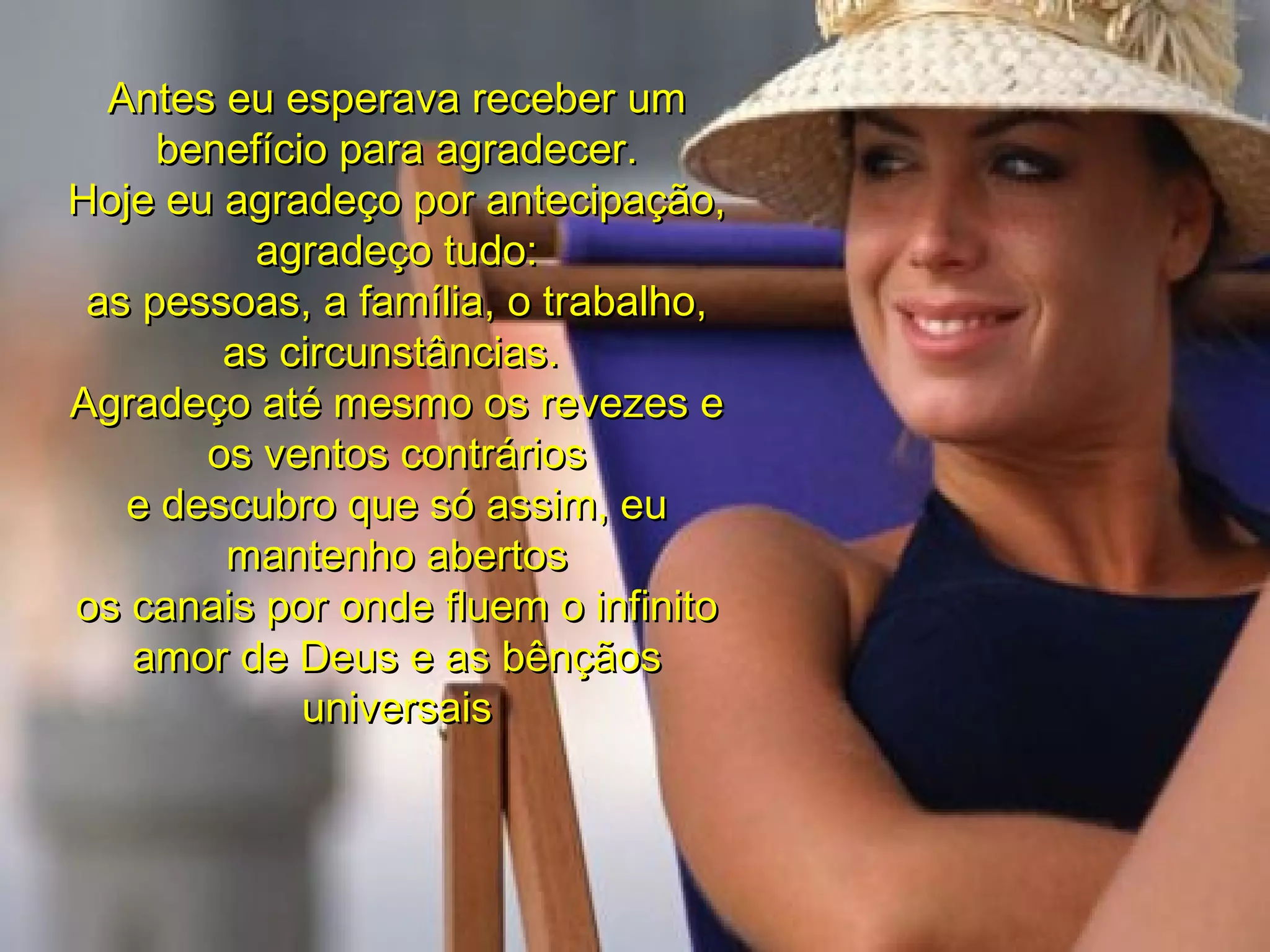 Antes eu esperava receber um benefício para agradecer. Hoje eu agradeço por antecipação, agradeço tudo: as pessoas, a família, o trabalho, as circunstâncias.  Agradeço até mesmo os revezes e os ventos contrários e descubro que só assim, eu mantenho abertos os canais por onde fluem o infinito amor de Deus e as bênçãos universais 00 00 05 