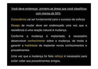 Você deve endereçar primeiro as áreas que você classificou
                    com menos de 50%..

Consciência vai ser f ndamental para o s cesso do esforço
             ai     fundamental        sucesso

Desejo de mudar deve ser endereçado uma vez que a
    j                          ç            q
resistência é uma reação natural à mudança.

Conforme    a   mudança     é   implantada,   é   necessário
desenvolver conhecimento sobre a mudança, de modo a
garantir a habilidade de implantar novos conhecimentos e
procedimentos

Uma vez que a mudança foi feita reforço é necessário para
evitar voltar aos procedimentos antigos.
 