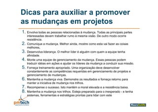 Dicas para auxiliar a promover
as mudanças em projetos
1. Envolva todas as pessoas relacionadas à mudança. Todas as principais partes
     interessadas devem trabalhar rumo à mesma visão. De outro modo ocorre
     resistência.
2.
2    Comunique a mudança. M lh ainda, mostre como esta vai f
     C       i         d      Melhor i d         t           t  i fazer as coisas
                                                                             i
     melhores,
3.   Desenvolva liderança. O melhor líder é alguém com quem a equipe tenha
     afinidade.
     afinidade
4.   Monte uma equipe de gerenciamento da mudança. Essas pessoas podem
     traduzir idéias em ações e ajudar os líderes da mudança a conduzir sua missão.
5.   Forneça treinamento apropriado. Uma organização deve desenvolver
     constantemente as competências requeridas em gerenciamento de projetos e
     gerenciamento de mudanças.
6.   Mantenha a mudança viva. Demonstre os resultados e forneça retorno para
     manter a iniciativa de mudança nos trilhos.
7.   Recompense o sucesso. Isto mantém a moral elevada e a resistência baixa.
8.   Mantenha a mudança nos trilhos. Esteja preparado para o inesperado - e tenha
     sistemas, f
       i        ferramentas e estratégias prontas para lid com este
                                    é i                lidar
 