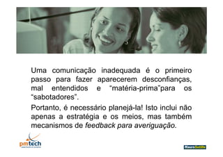 Uma comunicação inadequada é o primeiro
passo para fazer aparecerem desconfianças
                                  desconfianças,
mal entendidos e “matéria-prima”para os
“sabotadores”.
 sabotadores
Portanto, é necessário planejá-la! Isto inclui não
apenas a estratégia e os meios, mas t bé
             t té i           i           também
mecanismos de feedback para averiguação.
 