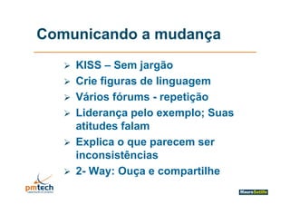 Comunicando a mudança
      KISS – Sem jargão
      Crie figuras de linguagem
      Vários fórums - repetição
                          p ç
      Liderança pelo exemplo; Suas
       atitudes falam
      Explica o que parecem ser
       inconsistências
      2- Way: Ouça e compartilhe
 