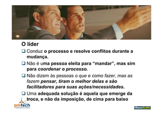 O líder
 Conduz o processo e resolve conflitos durante a
  mudança.
  mudança
 Não é uma pessoa eleita para “mandar”, mas sim
  para coordenar o processo.
 Não dizem às pessoas o que e como fazer, mas as
  fazem pensar, tiram o melhor delas e são
          p
  facilitadores para suas ações/necessidades.
 Uma adequada solução é aquela que emerge da
  troca, e não da imposição, de cima para baixo
 