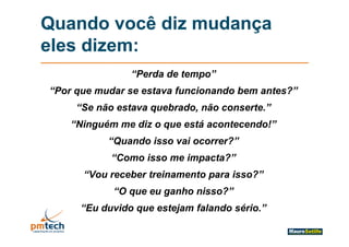 Quando você diz mudança
eles di
 l dizem:
                “Perda de tempo”
“Por que mudar se estava funcionando bem antes?”
     q
     “Se não estava quebrado, não conserte.”
    “Ninguém me diz o que está acontecendo!”
     Ninguém                   acontecendo!
           “Quando isso vai ocorrer?”
            “Como isso me impacta?”
      “Vou receber treinamento para isso?”
                               p
            “O que eu ganho nisso?”
      “Eu duvido que estejam falando sério.”
       Eu                            sério
 