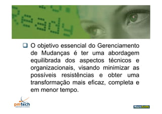  O objetivo essencial d G
      bj ti         i l do Gerenciamento
                                 i    t
  de Mudanças é ter uma abordagem
  equilibrada dos aspectos técnicos e
  organizacionais, visando minimizar as
    g            ,
  possíveis resistências e obter uma
  transformação mais eficaz completa e
                        eficaz,
  em menor tempo.
 