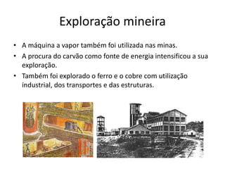 Exploração mineira
• A máquina a vapor também foi utilizada nas minas.
• A procura do carvão como fonte de energia intensificou a sua
exploração.
• Também foi explorado o ferro e o cobre com utilização
industrial, dos transportes e das estruturas.
 