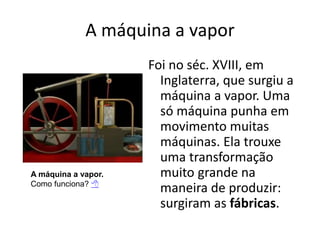 A máquina a vapor
Foi no séc. XVIII, em
Inglaterra, que surgiu a
máquina a vapor. Uma
só máquina punha em
movimento muitas
máquinas. Ela trouxe
uma transformação
muito grande na
maneira de produzir:
surgiram as fábricas.
A máquina a vapor.
Como funciona? 
 