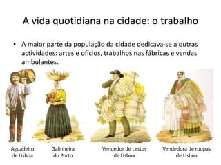 • A maior parte da população da cidade dedicava-se a outras
actividades: artes e ofícios, trabalhos nas fábricas e vendas
ambulantes.
A vida quotidiana na cidade: o trabalho
Aguadeiro
de Lisboa
Galinheira
do Porto
Vendedor de cestos
de Lisboa
Vendedora de roupas
de Lisboa
 