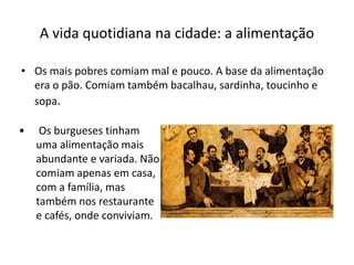 • Os mais pobres comiam mal e pouco. A base da alimentação
era o pão. Comiam também bacalhau, sardinha, toucinho e
sopa.
A vida quotidiana na cidade: a alimentação
• Os burgueses tinham
uma alimentação mais
abundante e variada. Não
comiam apenas em casa,
com a família, mas
também nos restaurante
e cafés, onde conviviam.
 