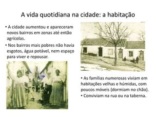 • A cidade aumentou e apareceram
novos bairros em zonas até então
agrícolas.
• Nos bairros mais pobres não havia
esgotos, água potável, nem espaço
para viver e repousar.
A vida quotidiana na cidade: a habitação
• As famílias numerosas viviam em
habitações velhas e húmidas, com
poucos móveis (dormiam no chão).
• Conviviam na rua ou na taberna.
 