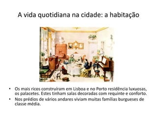 A vida quotidiana na cidade: a habitação
• Os mais ricos construíram em Lisboa e no Porto residência luxuosas,
os palacetes. Estes tinham salas decoradas com requinte e conforto.
• Nos prédios de vários andares viviam muitas famílias burgueses de
classe média.
 