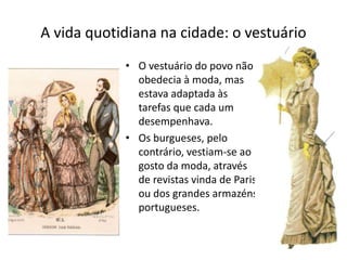 A vida quotidiana na cidade: o vestuário
• O vestuário do povo não
obedecia à moda, mas
estava adaptada às
tarefas que cada um
desempenhava.
• Os burgueses, pelo
contrário, vestiam-se ao
gosto da moda, através
de revistas vinda de Paris
ou dos grandes armazéns
portugueses.
 