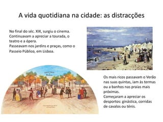 A vida quotidiana na cidade: as distracções
No final do séc. XIX, surgiu o cinema.
Continuavam a apreciar a tourada, o
teatro e a ópera.
Passeavam nos jardins e praças, como o
Passeio Público, em Lisboa.
Os mais ricos passavam o Verão
nas suas quintas, iam às termas
ou a banhos nas praias mais
próximas.
Começaram a apreciar os
desportos: ginástica, corridas
de cavalos ou ténis.
 
