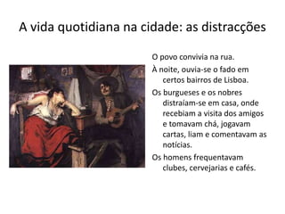 A vida quotidiana na cidade: as distracções
O povo convivia na rua.
À noite, ouvia-se o fado em
certos bairros de Lisboa.
Os burgueses e os nobres
distraíam-se em casa, onde
recebiam a visita dos amigos
e tomavam chá, jogavam
cartas, liam e comentavam as
notícias.
Os homens frequentavam
clubes, cervejarias e cafés.
 