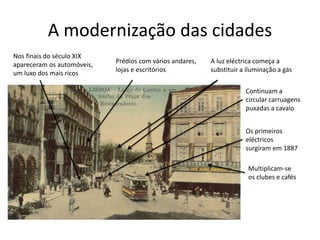 A modernização das cidades
Nos finais do século XIX
apareceram os automóveis,
um luxo dos mais ricos
Prédios com vários andares,
lojas e escritórios
A luz eléctrica começa a
substituir a iluminação a gás
Continuam a
circular carruagens
puxadas a cavalo
Os primeiros
eléctricos
surgiram em 1887
Multiplicam-se
os clubes e cafés
 