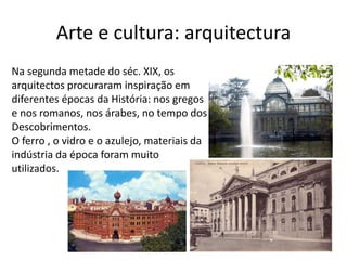 Arte e cultura: arquitectura
Na segunda metade do séc. XIX, os
arquitectos procuraram inspiração em
diferentes épocas da História: nos gregos
e nos romanos, nos árabes, no tempo dos
Descobrimentos.
O ferro , o vidro e o azulejo, materiais da
indústria da época foram muito
utilizados.
 