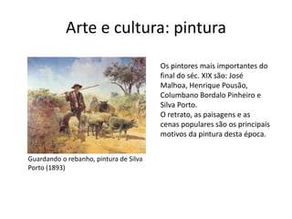 Arte e cultura: pintura
Guardando o rebanho, pintura de Silva
Porto (1893)
Os pintores mais importantes do
final do séc. XIX são: José
Malhoa, Henrique Pousão,
Columbano Bordalo Pinheiro e
Silva Porto.
O retrato, as paisagens e as
cenas populares são os principais
motivos da pintura desta época.
 