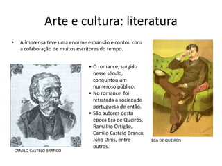 Arte e cultura: literatura
• A imprensa teve uma enorme expansão e contou com
a colaboração de muitos escritores do tempo.
CAMILO CASTELO BRANCO
EÇA DE QUEIRÓS
• O romance, surgido
nesse século,
conquistou um
numeroso público.
• No romance foi
retratada a sociedade
portuguesa de então.
• São autores desta
época Eça de Queirós,
Ramalho Ortigão,
Camilo Castelo Branco,
Júlio Dinis, entre
outros.
 