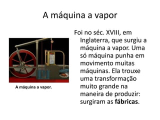 A máquina a vapor
Foi no séc. XVIII, em
Inglaterra, que surgiu a
máquina a vapor. Uma
só máquina punha em
movimento muitas
máquinas. Ela trouxe
uma transformação
muito grande na
maneira de produzir:
surgiram as fábricas.
A máquina a vapor.
 