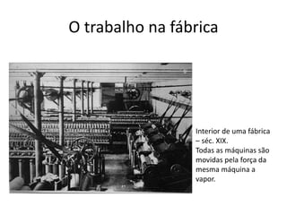 O trabalho na fábrica
Interior de uma fábrica
– séc. XIX.
Todas as máquinas são
movidas pela força da
mesma máquina a
vapor.
 