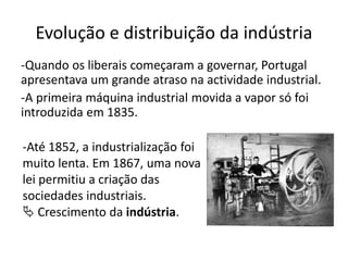 Evolução e distribuição da indústria
-Quando os liberais começaram a governar, Portugal
apresentava um grande atraso na actividade industrial.
-A primeira máquina industrial movida a vapor só foi
introduzida em 1835.
-Até 1852, a industrialização foi
muito lenta. Em 1867, uma nova
lei permitiu a criação das
sociedades industriais.
 Crescimento da indústria.
 