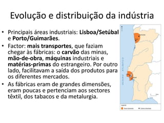 Evolução e distribuição da indústria
• Principais áreas industriais: Lisboa/Setúbal
e Porto/Guimarães.
• Factor: mais transportes, que faziam
chegar às fábricas: o carvão das minas,
mão-de-obra, máquinas industriais e
matérias-primas do estrangeiro. Por outro
lado, facilitavam a saída dos produtos para
os diferentes mercados.
• As fábricas eram de grandes dimensões,
eram poucas e pertenciam aos sectores
têxtil, dos tabacos e da metalurgia.
 