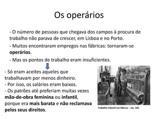 Os operários
- O número de pessoas que chegava dos campos à procura de
trabalho não parava de crescer, em Lisboa e no Porto.
- Muitos encontraram empregos nas fábricas: tornaram-se
operários.
- Mas os pontos de trabalho eram insuficientes.
- Só eram aceites aqueles que
trabalhavam por menos dinheiro.
- Por isso, os salários eram baixos.
- Os patrões até preferiam muitas vezes
mão-de-obra feminina ou infantil,
porque era mais barata e não reclamava
pelos seus direitos.
Trabalho infantil em fábrica – séc. XIX.
 