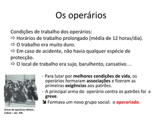 Os operários
- Para lutar por melhores condições de vida, os
operários formaram associações e fizeram as
primeiras exigências aos patrões.
- A principal arma do operário contra os patrões foi a
greve.
 Formava um novo grupo social: o operariado.
Greve de operários têxteis ,
Lisboa – séc. XIX.
Condições de trabalho dos operários:
 Horários de trabalho prolongado (média de 12 horas/dia).
 O trabalho era muito duro.
 Em caso de acidente, não havia qualquer espécie de
protecção.
 O local de trabalho era sujo, barulhento, cansativo…
 