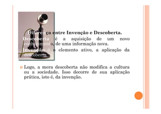Diferença entre Invenção e Descoberta.
Descoberta é a aquisição de um novo
 conhecimento, de uma informação nova.
Invenção é o elemento ativo, a aplicação da
 descoberta.

Logo, a mera descoberta não modifica a cultura
ou a sociedade. Isso decorre de sua aplicação
prática, isto é, da invenção.
 