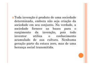 Toda invenção é produto de uma sociedade
determinada, embora não seja criação da
sociedade em seu conjunto. Na verdade, a
sociedade fornece as bases para o
surgimento da invenção, pois todo
inventor    utiliza    o    conhecimento
acumulado de sua cultura. Nenhuma
geração parte da estaca zero, mas de uma
herança social transmitida.
 