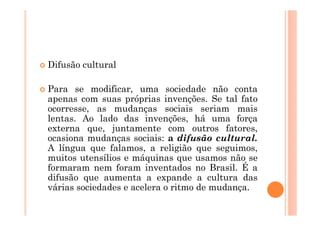 Difusão cultural

Para se modificar, uma sociedade não conta
apenas com suas próprias invenções. Se tal fato
ocorresse, as mudanças sociais seriam mais
lentas. Ao lado das invenções, há uma força
externa que, juntamente com outros fatores,
ocasiona mudanças sociais: a difusão cultural.
A língua que falamos, a religião que seguimos,
muitos utensílios e máquinas que usamos não se
formaram nem foram inventados no Brasil. É a
difusão que aumenta a expande a cultura das
várias sociedades e acelera o ritmo de mudança.
 