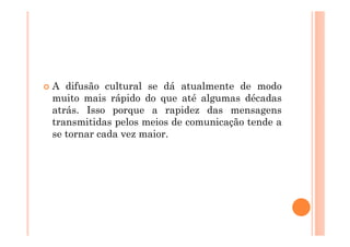 A difusão cultural se dá atualmente de modo
muito mais rápido do que até algumas décadas
atrás. Isso porque a rapidez das mensagens
transmitidas pelos meios de comunicação tende a
se tornar cada vez maior.
 