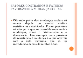 FATORES CONTRÁRIOS E FATORES
FAVORÁVEIS À MUDANÇA SOCIAL


   Grande parte das mudanças sociais só
 ocorre    depois    de    vencer   muitas
 resistências e obstáculos. Foram preciosos
 séculos para que se consolidassem certas
 mudanças, como o cristianismo e a
 democracia. Um exemplo mais próximo
 de resistência à mudança é o que ocorreu
 com o voto feminino, que só foi
 introduzido depois de muitas lutas.
 