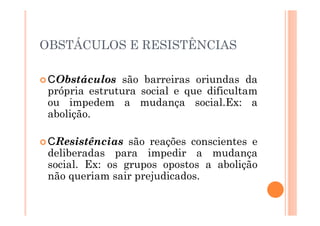 OBSTÁCULOS E RESISTÊNCIAS

  Obstáculos são barreiras oriundas da
 própria estrutura social e que dificultam
 ou impedem a mudança social.Ex: a
 abolição.

   Resistências são reações conscientes e
 deliberadas para impedir a mudança
 social. Ex: os grupos opostos a abolição
 não queriam sair prejudicados.
 