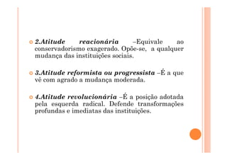 2.Atitude     reacionária       –Equivale   ao
conservadorismo exagerado. Opõe-se, a qualquer
mudança das instituições sociais.

3.Atitude reformista ou progressista –É a que
vê com agrado a mudança moderada.

4.Atitude revolucionária –É a posição adotada
pela esquerda radical. Defende transformações
profundas e imediatas das instituições.
 