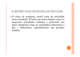 O RITMO DAS MUDANÇAS SOCIAIS
O ritmo de mudança social varia de sociedade
para sociedade. É lento nas mais simples como as
pequenas sociedades isoladas e acelerado nas
mais complexas como as sociedades industriais e
pós – industriais, especialmente nas grandes
cidades.
 