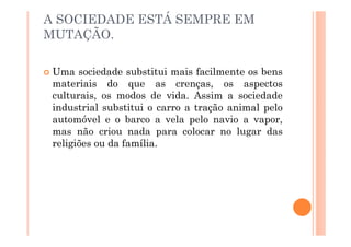 A SOCIEDADE ESTÁ SEMPRE EM
MUTAÇÃO.

 Uma sociedade substitui mais facilmente os bens
 materiais do que as crenças, os aspectos
 culturais, os modos de vida. Assim a sociedade
 industrial substitui o carro a tração animal pelo
 automóvel e o barco a vela pelo navio a vapor,
 mas não criou nada para colocar no lugar das
 religiões ou da família.
 