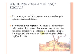 O QUE PROVOCA A MUDANÇA
SOCIAL?

As mudanças sociais podem ser causadas pela
ação de diversos fatores.

1º-Fatores geográficos – O meio é influenciado
pela ação dos seres humanos. As secas do
nordeste brasileiro, acentuam o empobrecimento
e a migração em massa de sertanejos para outras
regiões do país.
 
