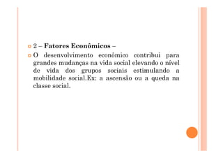 2 – Fatores Econômicos –
O desenvolvimento econômico contribui para
grandes mudanças na vida social elevando o nível
de vida dos grupos sociais estimulando a
mobilidade social.Ex: a ascensão ou a queda na
classe social.
 