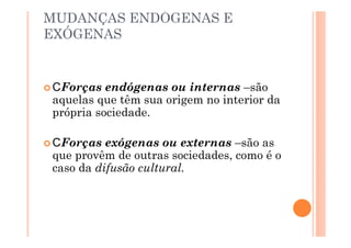MUDANÇAS ENDÓGENAS E
EXÓGENAS


 Forças endógenas ou internas –são
aquelas que têm sua origem no interior da
própria sociedade.

  Forças exógenas ou externas –são as
que provêm de outras sociedades, como é o
caso da difusão cultural.
 