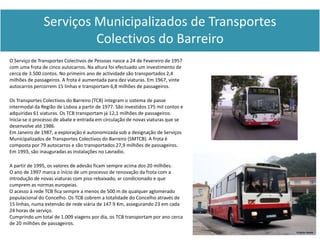 Serviços Municipalizados de Transportes
                        Colectivos do Barreiro
O Serviço de Transportes Colectivos de Pessoas nasce a 24 de Fevereiro de 1957
com uma frota de cinco autocarros. Na altura foi efectuado um investimento de
cerca de 3.500 contos. No primeiro ano de actividade são transportados 2,4
milhões de passageiros. A frota é aumentada para dez viaturas. Em 1967, vinte
autocarros percorrem 15 linhas e transportam 6,8 milhões de passageiros.

Os Transportes Colectivos do Barreiro (TCB) integram o sistema de passe
intermodal da Região de Lisboa a partir de 1977. São investidos 175 mil contos e
adquiridas 61 viaturas. Os TCB transportam já 12,1 milhões de passageiros.
Inicia-se o processo de abate e entrada em circulação de novas viaturas que se
desenvolve até 1986.
Em Janeiro de 1987, a exploração é autonomizada sob a designação de Serviços
Municipalizados de Transportes Colectivos do Barreiro (SMTCB). A frota é
composta por 79 autocarros e são transportados 27,9 milhões de passageiros.
Em 1993, são inauguradas as instalações no Lavradio.

A partir de 1995, os valores de adesão ficam sempre acima dos 20 milhões.
O ano de 1997 marca o início de um processo de renovação da frota com a
introdução de novas viaturas com piso rebaixado, ar condicionado e que
cumprem as normas europeias.
O acesso à rede TCB fica sempre a menos de 500 m de qualquer aglomerado
populacional do Concelho. Os TCB cobrem a totalidade do Concelho através de
15 linhas, numa extensão de rede viária de 147.9 Km, assegurando 23 em cada
24 horas de serviço.
Cumprindo um total de 1.009 viagens por dia, os TCB transportam por ano cerca
de 20 milhões de passageiros.
 