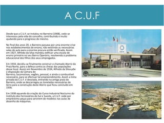 A C.U.F
Desde que a C.U.F. se instalou no Barreiro (1908), cedo se
interessou pela vida do concelho, contribuindo e muito
ajudando para o progresso do mesmo.

No final dos anos 20, o Barreiro passava por uma enorme crise
nos estabelecimentos de ensino, não existindo as necessárias
salas de aula para a enorme procura então verificada. Assim
em 1927, Alfredo da Silva mandou edificar uma escola de
ensino primário no seu Bairro Operário, resolvendo o problema
educacional dos filhos dos seus empregados.

Em 1934, decidiu-se finalmente construir o chamado Aterro da
Praia Norte, para a defesa contra as cheias das populações
desse local. Assim em Novembro de 1934, Alfredo da Silva põe
á disposição da Câmara do
Barreiro, locomotivas, vagões, pessoal, e ainda o combustível
necessário, para se efectuar tal empreendimento. Assim a linha
privada da C.U.F. é desviada, entrando na antiga praia do
Barreiro, onde se descarregou as toneladas necessárias de
terra para a construção deste Aterro que ficou concluído em
1936.

Em 1938 aquando da criação do Curso Industrial Nocturno do
Instituto dos Ferroviários do Sul e Sueste, a C.U.F. cede por
empréstimo peças para servirem de modelos nas aulas de
desenho de máquinas.
 