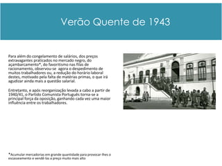Verão Quente de 1943


Para além do congelamento de salários, dos preços
extravagantes praticados no mercado negro, do
açambarcamento*, do favoritismo nas filas de
racionamento, observou-se agora o despedimento de
muitos trabalhadores ou, a redução do horário laboral
destes, motivado pela falta de matérias primas, o que irá
agudizar ainda mais a questão salarial.

Entretanto, e após reorganização levada a cabo a partir de
1940/41, o Partido Comunista Português torna-se a
principal força da oposição, ganhando cada vez uma maior
influência entre os trabalhadores.




*Acumular mercadorias em grande quantidade para provocar-lhes o
escasseamento e vendê-las a preço muito mais alto   ..
 
