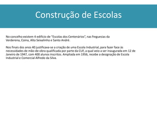 Construção de Escolas

No concelho existem 4 edifício de “Escolas dos Centenários”, nas freguesias da
Verderena, Coina, Alto Seixalinho e Santo André.

Nos finais dos anos 40 justificava-se a criação de uma Escola Industrial, para fazer face às
necessidades de mão-de-obra qualificada por parte da CUF, a qual veio a ser inaugurada em 12 de
Janeiro de 1947, com 400 alunos inscritos. Ampliada em 1956, recebe a designação de Escola
Industrial e Comercial Alfredo da Silva.
 