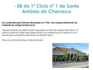 - EB do 1º Ciclo nº 1 de Santo
               António da Charneca

Foi construída pela Câmara Municipal em 1936, com reaproveitamento de
materiais da antiga Ermida local.

Nas alas laterais ao pórtico está colocado um friso de azulejos Arte Nova. O
pórtico ostenta o lintel todo preenchido com azulejos azuis e brancos e um
painel alusivo à política de ensino do Estado Novo.

Situa-se na Rua Henrique Andrade Evans.
 
