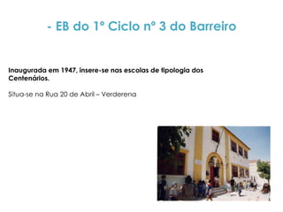 - EB do 1º Ciclo nº 3 do Barreiro


Inaugurada em 1947, insere-se nas escolas de tipologia dos
Centenários.

Situa-se na Rua 20 de Abril – Verderena
 