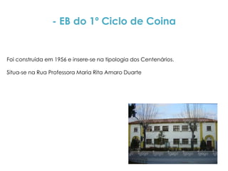 - EB do 1º Ciclo de Coina


Foi construída em 1956 e insere-se na tipologia dos Centenários.

Situa-se na Rua Professora Maria Rita Amaro Duarte
 